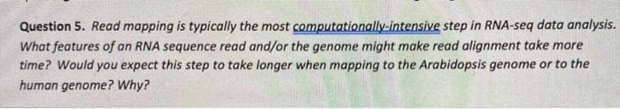 Question 5. Read mapping is typically the most computationally-intensive step in RNA-seq data analysis.
What features of an RNA sequence read and/or the genome might make read alignment take more
time? Would you expect this step to take longer when mapping to the Arabidopsis genome or to the
human genome? Why?
