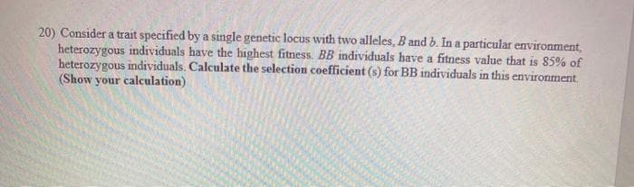 20) Consider a trait specified by a single genetic locus with two alleles, B and b. In a particular environment,
heterozygous individuals have the highest fitness. BB individuals have a fitness value that is 85% of
heterozygous individuals. Calculate the selection coefficient (s) for BB individuals in this environment.
(Show your calculation)
