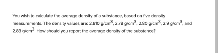 You wish to calculate the average density of a substance, based on five density
measurements. The density values are: 2.810 g/cm³, 2.78 g/cm3, 2.80 g/cm³, 2.9 g/cm³, and
2.83 g/cm3. How should you report the average density of the substance?
