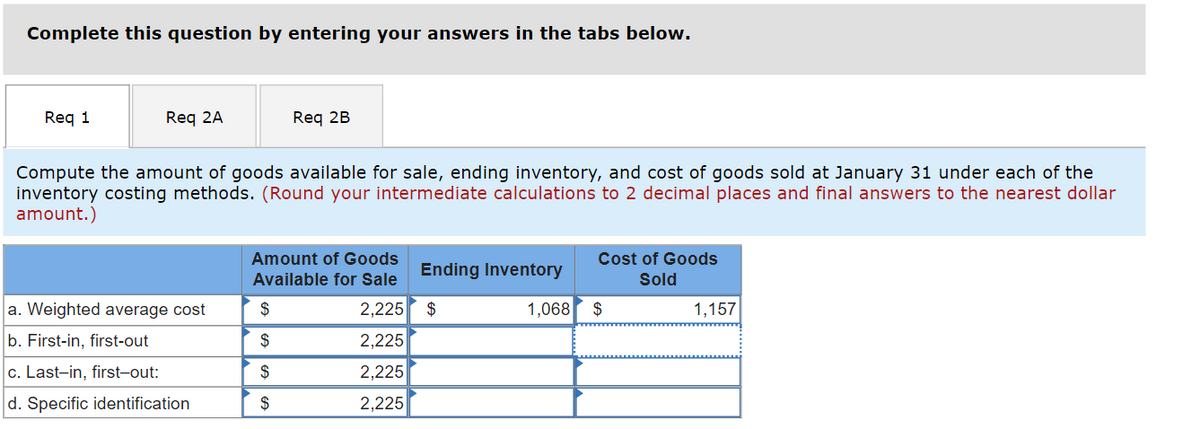 Complete this question by entering your answers in the tabs below.
Req 1
Req 2A
Req 2B
Compute the amount of goods available for sale, ending inventory, and cost of goods sold at January 31 under each of the
inventory costing methods. (Round your intermediate calculations to 2 decimal places and final answers to the nearest dollar
amount.)
Amount of Goods
Available for Sale
Cost of Goods
Ending Inventory
Sold
a. Weighted average cost
$
2,225 $
1,068 $
1,157
b. First-in, first-out
$
2,225
c. Last-in, first-out:
$
2,225
d. Specific identification
$
2,225