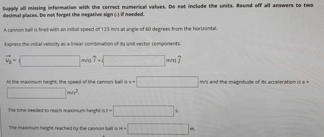 Supply all missing information with the correct numerical values. Do not include the units. Round off all answers to two
decimal places. Do not forget the negative sign (-) if needed.
A cannon ball is fired with an initial speed of 123 m/s at angle of 60 degrees from the horizontal.
Express the initial velocity as a linear combination of its unit vector components.
Vo=
m/s) 7 +
m/s) ?
At the maximum height, the speed of the cannon ball is v-
m/s and the magnitude of its acceleration is a -
m/s?.
The time needed to reach maximum height is t-
S.
The maximum height reached by the cannon ball is H-
m.
