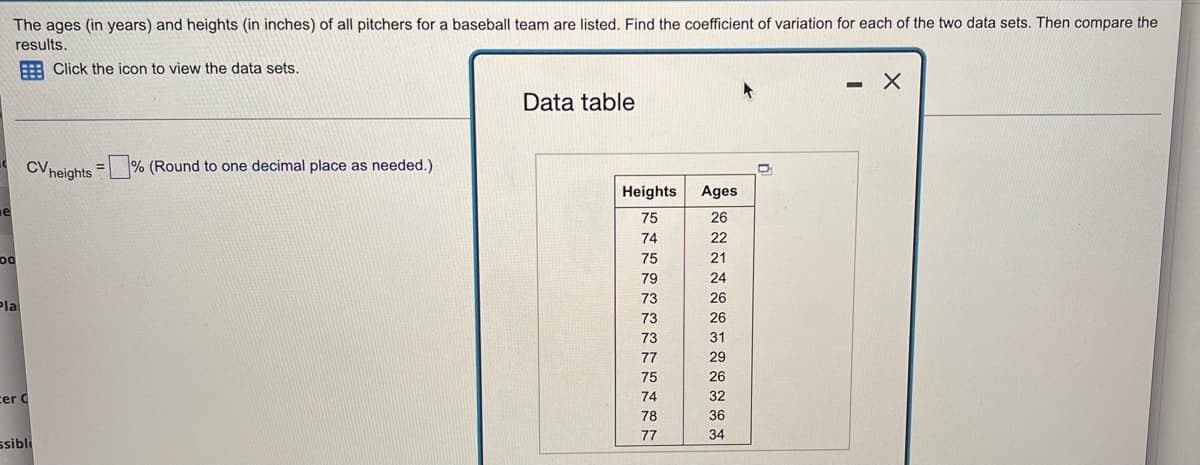 The ages (in years) and heights (in inches) of all pitchers for a baseball team are listed. Find the coefficient of variation for each of the two data sets. Then compare the
results.
Click the icon to view the data sets.
X
-
Data table
CV heights =% (Round to one decimal place as needed.)
Ages
26
e
22
21
00
24
26
Pla
26
31
29
26
32
cer C
36
34
ssible
Heights
75
074 75 79 73 73 73 77 75 74 78 7
77