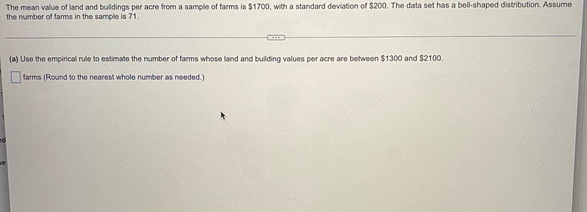 The mean value of land and buildings per acre from a sample of farms is $1700, with a standard deviation of $200. The data set has a bell-shaped distribution. Assume
the number of farms in the sample is 71.
(a) Use the empirical rule to estimate the number of farms whose land and building values per acre are between $1300 and $2100.
farms (Round to the nearest whole number as needed.)
ed
se