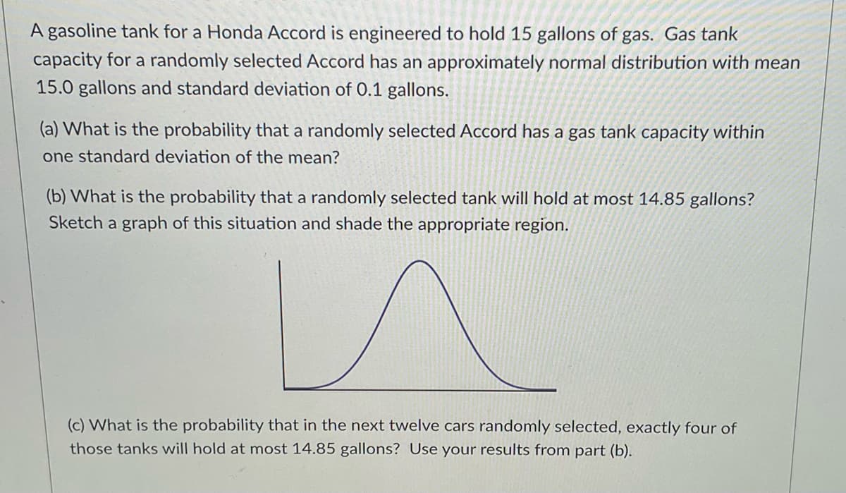 A gasoline tank for a Honda Accord is engineered to hold 15 gallons of gas. Gas tank
capacity for a randomly selected Accord has an approximately normal distribution with mean
15.0 gallons and standard deviation of 0.1 gallons.
(a) What is the probability that a randomly selected Accord has a gas tank capacity within
one standard deviation of the mean?
(b) What is the probability that a randomly selected tank will hold at most 14.85 gallons?
Sketch a graph of this situation and shade the appropriate region.
n
(c) What is the probability that in the next twelve cars randomly selected, exactly four of
those tanks will hold at most 14.85 gallons? Use your results from part (b).