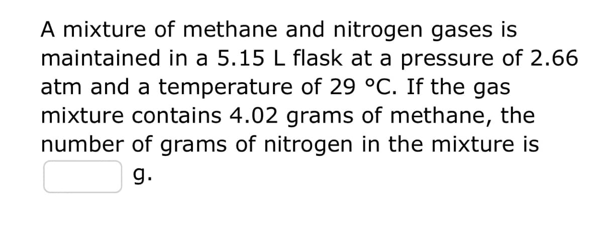 A mixture of methane and nitrogen gases is
maintained in a 5.15 L flask at a pressure of 2.66
atm and a temperature of 29 °C. If the gas
mixture contains 4.02 grams of methane, the
number of grams of nitrogen in the mixture is
g.