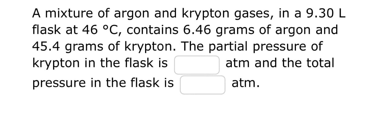 A mixture of argon and krypton gases, in a 9.30 L
flask at 46 °C, contains 6.46 grams of argon and
45.4 grams of krypton. The partial pressure of
krypton in the flask is
atm and the total
pressure in the flask is
atm.