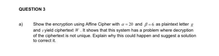 QUESTION 3
a)
Show the encryption using Affine Cipher with a = 20 and B=6 as plaintext letter g
and i yield ciphertext W. It shows that this system has a problem where decryption
of the ciphertext is not unique. Explain why this could happen and suggest a solution
to correct it.
