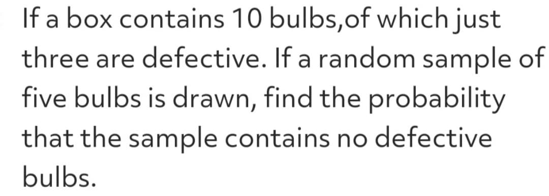 If a box contains 10 bulbs, of which just
three are defective. If a random sample of
five bulbs is drawn, find the probability
that the sample contains no defective
bulbs.