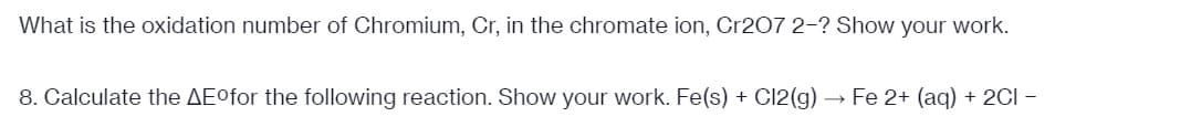 What is the oxidation number of Chromium, Cr, in the chromate ion, Cr207 2-? Show your work.
8. Calculate the AEofor the following reaction. Show your work. Fe(s) + C12(g) → Fe 2+ (aq) + 2CI
