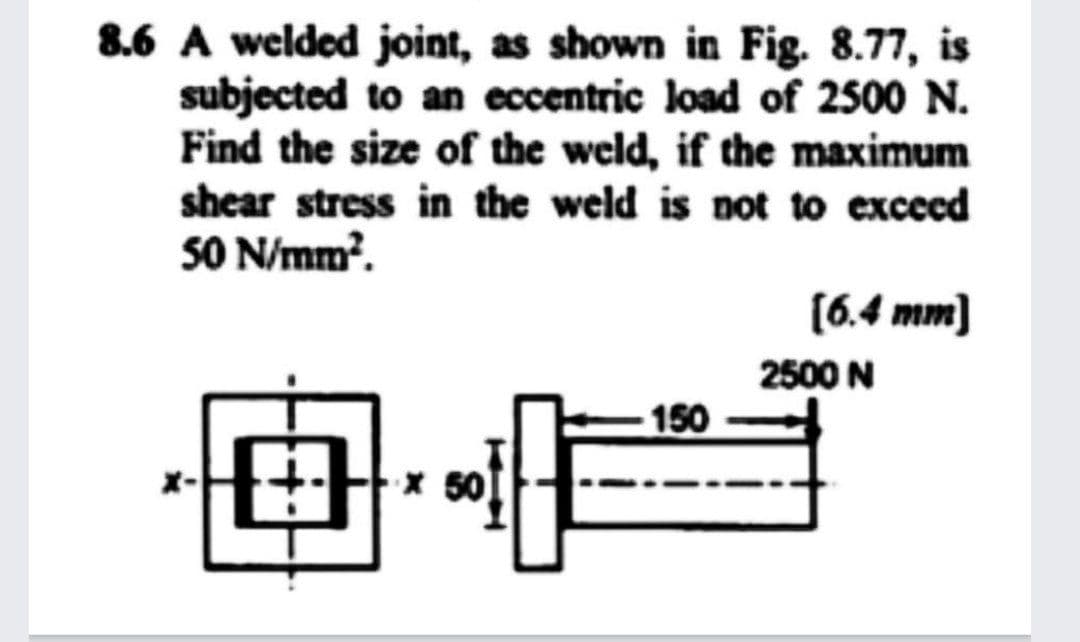 8.6 A welded joint, as shown in Fig. 8.77, is
subjected to an eccentric load of 2500 N.
Find the size of the weld, if the maximum
shear stress in the weld is not to excecd
SO N/mm?.
(6.4 mm)
2500 N
150

