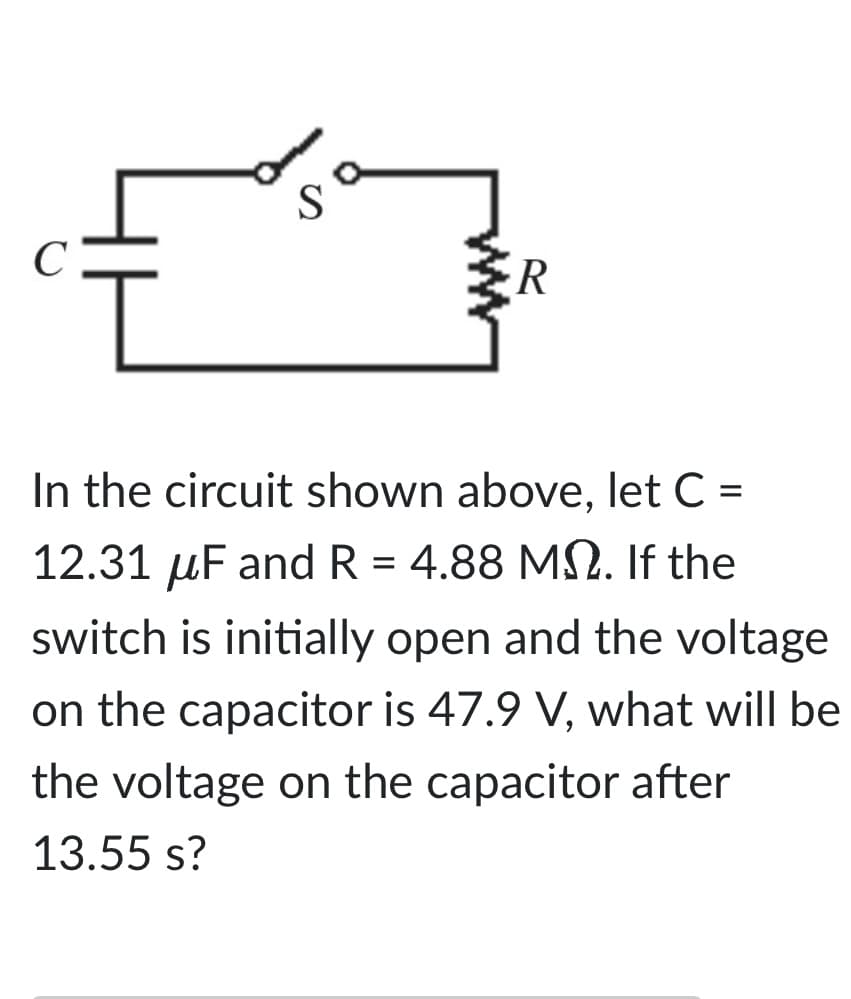 C
S
R
In the circuit shown above, let C =
12.31 μF and R = 4.88 M. If the
switch is initially open and the voltage
on the capacitor is 47.9 V, what will be
the voltage on the capacitor after
13.55 s?