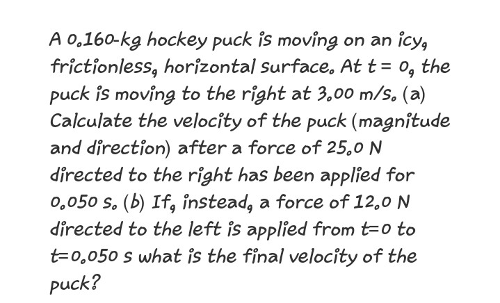 A 0,160-kg hockey puck is moving on an icy,
frictionless, horizontal Surface, At t = 0, the
puck is moving to the right at 3,00 m/s. (a)
Calculate the velocity of the puck (magnitude
and direction) after a force of 25,0 N
directed to the right has been applied for
0,050 s. (b) If, instead, a force of 12,0 N
directed to the left is applied from t=0 to
t=0,050 s what is the final velocity of the
puck?
