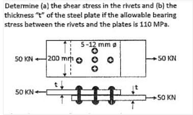 Determine (a) the shear stress in the rivets and (b) the
thickness "t" of the steel plate if the allowable bearing
stress between the rivets and the plates is 110 MPa.
5-12 mm Ø
5-1
50 KN200 mm
-50 KN
50 KN
#
+50 KN