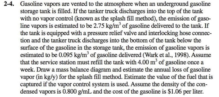 2-4. Gasoline vapors are vented to the atmosphere when an underground gasoline
storage tank is filled. If the tanker truck discharges into the top of the tank
with no vapor control (known as the splash fill method), the emission of gaso-
line vapors is estimated to be 2.75 kg/m' of gasoline delivered to the tank. If
the tank is equipped with a pressure relief valve and interlocking hose connec-
tion and the tanker truck discharges into the bottom of the tank below the
surface of the gasoline in the storage tank, the emission of gasoline vapors is
estimated to be 0.095 kg/m of gasoline delivered (Wark et al., 1998). Assume
that the service station must refill the tank with 4.00 m' of gasoline once a
week. Draw a mass balance diagram and estimate the annual loss of gasoline
vapor (in kg/y) for the splash fill method. Estimate the value of the fuel that is
captured if the vapor control system is used. Assume the density of the con-
densed vapors is 0.800 g/mL and the cost of the gasoline is $1.06 per liter.
