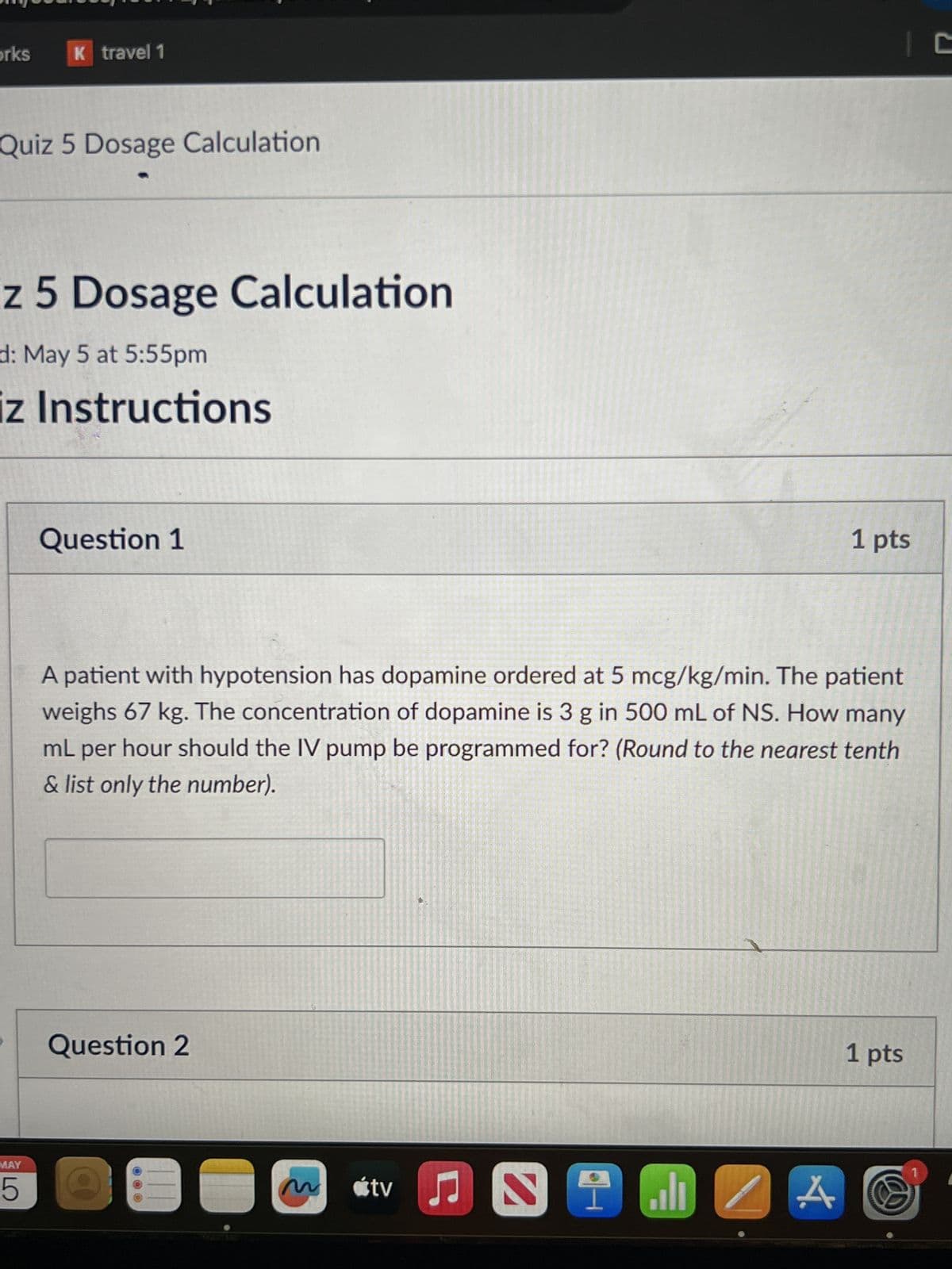 orks
K travel 1
Quiz 5 Dosage Calculation
z 5 Dosage Calculation
d: May 5 at 5:55pm
iz Instructions
MAY
5
Question 1
1 pts
A patient with hypotension has dopamine ordered at 5 mcg/kg/min. The patient
weighs 67 kg. The concentration of dopamine is 3 g in 500 mL of NS. How many
mL per hour should the IV pump be programmed for? (Round to the nearest tenth
& list only the number).
Question 2
M
tv♫
A
1 pts
C