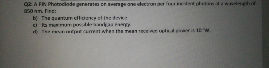 Q2: A PIN Photodiode generates on average one electron per four incident photons at a wavelength of
850 nm. Find:
b) The quantum efficiency of the device.
c) Its maximum possible bandgap energy.
d) The mean output current when the mean received optical power is 10W.

