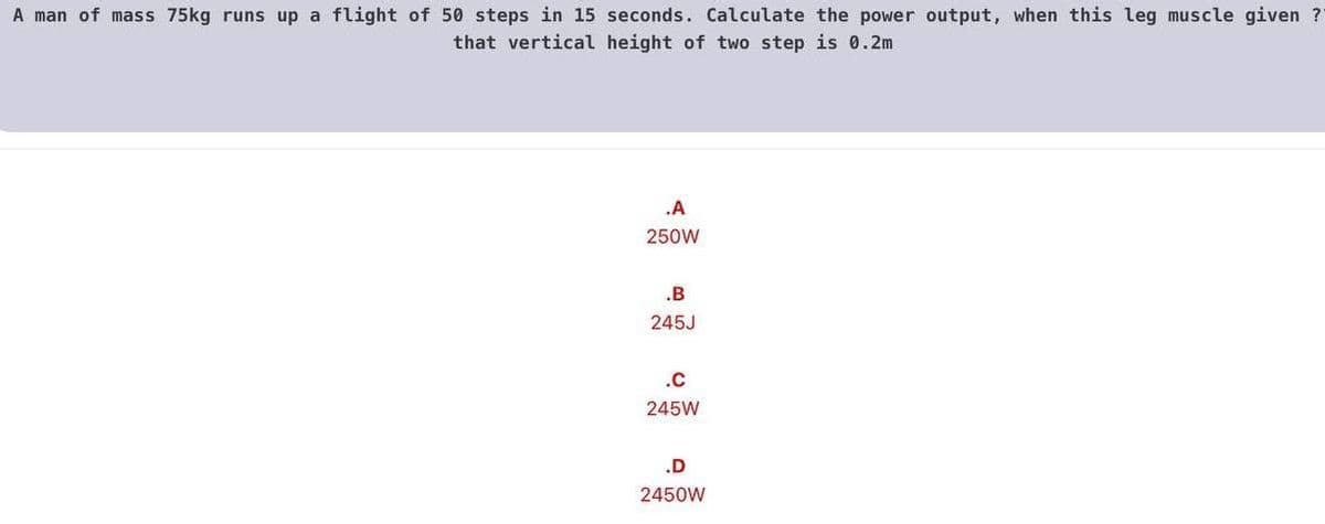 A man of mass 75kg runs up a flight of 50 steps in 15 seconds. Calculate the power output, when this leg muscle given ?
that vertical height of two step is 0.2m
.A
250W
.B
245J
.c
245W
.D
2450W
