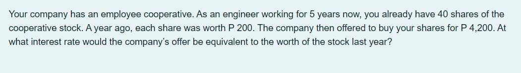 Your company has an employee cooperative. As an engineer working for 5 years now, you already have 40 shares of the
cooperative stock. A year ago, each share was worth P 200. The company then offered to buy your shares for P 4,200. At
what interest rate would the company's offer be equivalent to the worth of the stock last year?
