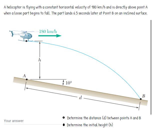 A helicopter is flying with a constant horizontal velocity of 180 km/h and is directly above point A
when a loose part begins to fall. The part lands 6.5 seconds later at Point B on an inclined surface.
180 km/h
h
A
} 10°
d
B
• Determine the distance (d) between points A and B
Determine the initial height (h)
Your answer

