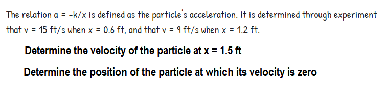 The relation a = -k/x is defined as the particle's acceleration. It is determined through experiment
that v = 15 ft/s when x = 0.6 ft, and that v = 9 ft/s when x = 1.2 ft.
Determine the velocity of the particle at x = 1.5 ft
Determine the position of the particle at which its velocity is zero

