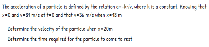 The acceleration of a particle is defined by the relation a=-kvv, where k is a constant. Knowing that
x=0 and v=81 m/s at t=0 and that v=36 m/s when x=18 m
Determine the velocity of the particle when x=20m
Determine the time required for the particle to come to rest
