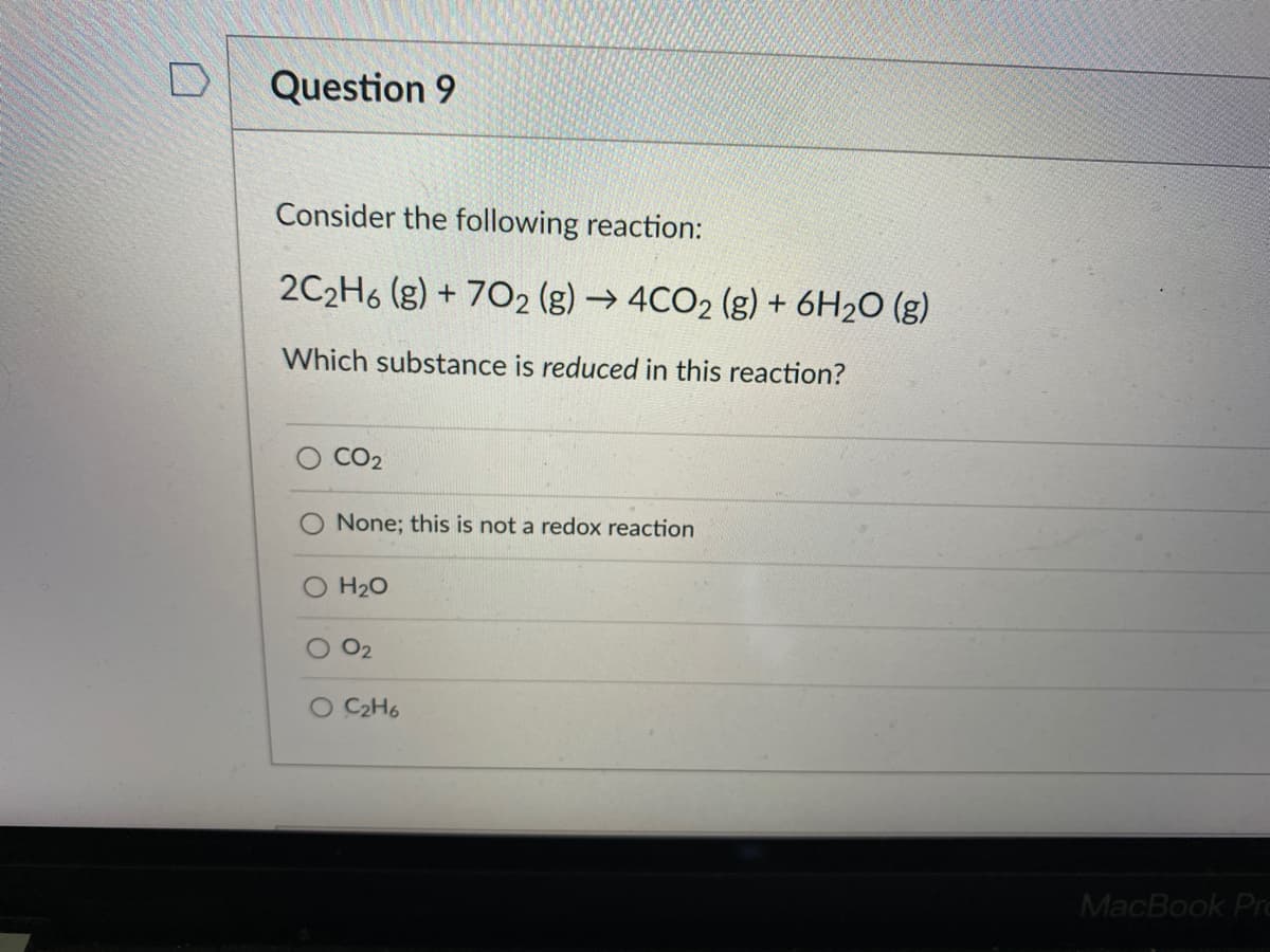 Question 9
Consider the following reaction:
2C2H6 (g) + 702 (g) → 4CO2 (g) + 6H2O (g)
Which substance is reduced in this reaction?
CO2
None; this is not a redox reaction
O H20
O2
C2H6
MacBook Prc
