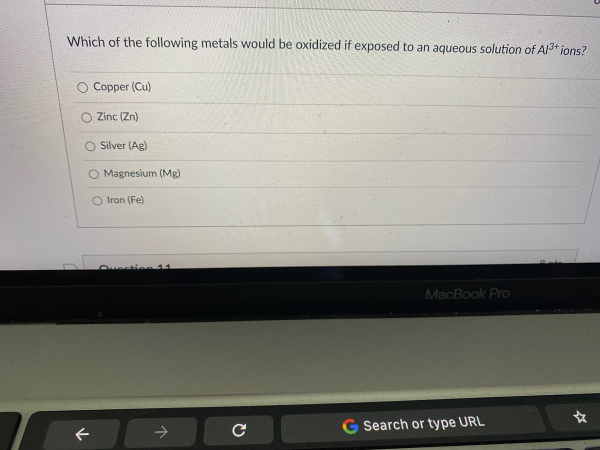 Which of the following metals would be oxidized if exposed to an aqueous solution of A/3+ ions?
Copper (Cu)
O Zinc (Zn)
Silver (Ag)
O Magnesium (Mg)
Iron (Fe)
Ovection 11
MacBook Pro
Search or type URL
