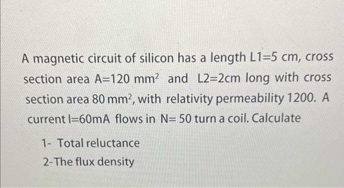 A magnetic circuit of silicon has a length L1=5 cm, cross
section area A=120 mm² and L2=2cm long with cross
section area 80 mm², with relativity permeability 1200. A
current 1-60mA flows in N= 50 turn a coil. Calculate
1- Total reluctance
2-The flux density