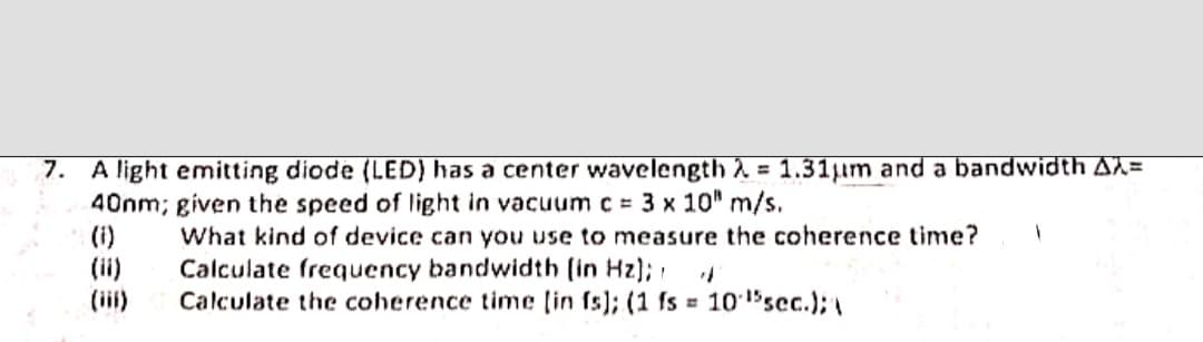 7. A light emitting diode (LED) has a center wavelength 2 = 1.31μm and a bandwidth AX=
40nm; given the speed of light in vacuum c = 3 x 10" m/s.
(1)
What kind of device can you use to measure the coherence time?
Calculate frequency bandwidth (in Hz);
/
Calculate the coherence time [in fs); (1 fs = 10 sec.);
1