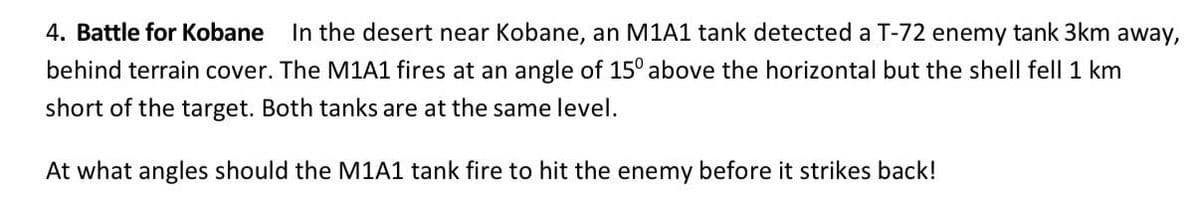 4. Battle for Kobane In the desert near Kobane, an M1A1 tank detected a T-72 enemy tank 3km away,
behind terrain cover. The M1A1 fires at an angle of 15° above the horizontal but the shell fell 1 km
short of the target. Both tanks are at the same level.
At what angles should the M1A1 tank fire to hit the enemy before it strikes back!