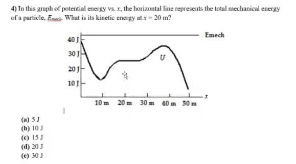 4) In this graph of potential energy vs. x, the horizontal line represents the total mechanical energy
of a particle, Emach- What is its kinetic energy at x = 20 m?
(a) 5 J
(b) 10 J
(c) 15 J
(d) 20 J
(e) 30 J
40 J
30 J
20 J
10 J
10 m
20 m
30 m
40 m 50 m
Emech
-X