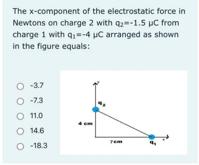 The x-component of the electrostatic force in
Newtons on charge 2 with q2=-1.5 μC from
charge 1 with q₁=-4 μC arranged as shown
in the figure equals:
O -3.7
-7.3
O 11.0
14.6
O -18.3
4 cm
7cm
91