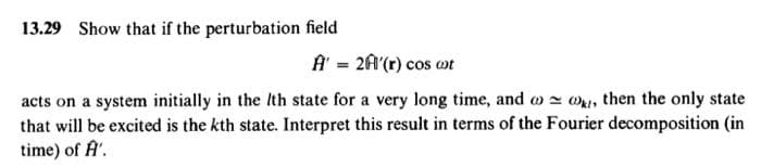 13.29 Show that if the perturbation field
A' = 2Ĥ'(r) cos cot
acts on a system initially in the Ith state for a very long time, and
then the only state
that will be excited is the kth state. Interpret this result in terms of the Fourier decomposition (in
time) of A'.