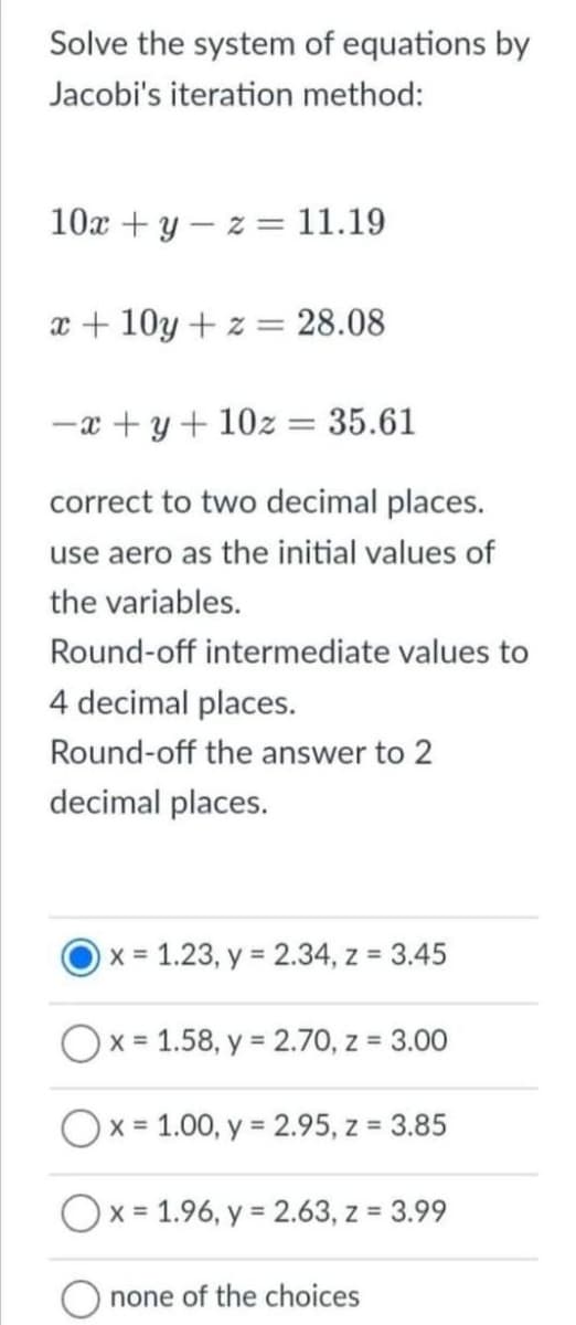 Solve the system of equations by
Jacobi's iteration method:
10x + y z = 11.19
x+10y + z = 28.08
-x+y+10z = 35.61
correct to two decimal places.
use aero as the initial values of
the variables.
Round-off intermediate values to
4 decimal places.
Round-off the answer to 2
decimal places.
x = 1.23, y = 2.34, z = 3.45
Ox= 1.58, y = 2.70, z = 3.00
Ox=1.00, y = 2.95, z = 3.85
x = 1.96, y = 2.63, z = 3.99
none of the choices