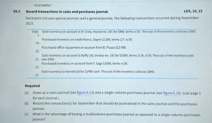 E6.5
receivable?
Record transactions in sales and purchases journal.
L09,10,13
Duckstein Ltd uses special joumals and a general journal. The following transactions occurred during September
2023.
Sept. Sold inventory on account to R. Crow, invoice no. 101 for $960, terms n/30. The cost of the inventory sold was $600.
2
Purchased inventory on credit from L. Dayne $1200, termes 2/7, n/30
10
12
Purchased office equipment on account from B. Piazza $13000.
Sold inventory on account to Buffy Ltd, invoice no. 102 for $1600, terms 2/14, n/30. The cost of the inventory sold
21 was $960
25
27
Required
Purchased inventory on account from F. Sage $1800, terms n/30.
Sold inventory to Harold Ltd for $1400 cash. The cost of the inventory sold was $840.
(a) Draw up a sales journal (see figure 6.13) and a single-column purchases journal (see figure 6.18). (Use page 1
for each journal.)
(b) Record the transaction(s) for September that should be journalised in the sales journal and the purchases
journal
(c) What is the advantage of having a multicolumn purchases journal as opposed to a single-column purchases
journal?