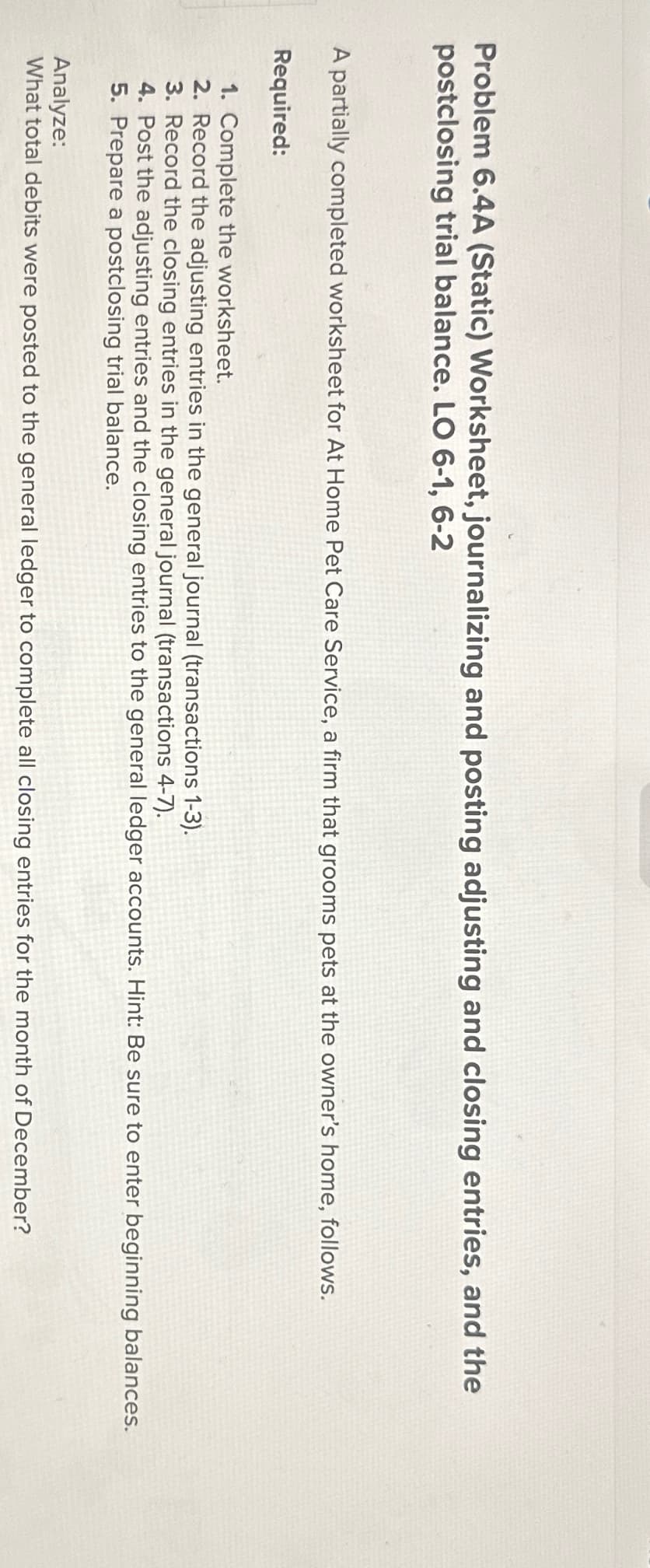 Problem 6.4A (Static) Worksheet, journalizing and posting adjusting and closing entries, and the
postclosing trial balance. LO 6-1, 6-2
A partially completed worksheet for At Home Pet Care Service, a firm that grooms pets at the owner's home, follows.
Required:
1. Complete the worksheet.
2. Record the adjusting entries in the general journal (transactions 1-3).
3. Record the closing entries in the general journal (transactions 4-7).
4. Post the adjusting entries and the closing entries to the general ledger accounts. Hint: Be sure to enter beginning balances.
5. Prepare a postclosing trial balance.
Analyze:
What total debits were posted to the general ledger to complete all closing entries for the month of December?