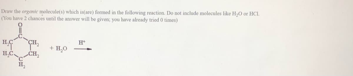 Draw the orgamic molecule(s) which is(are) formed in the following reaction. Do not include molecules like H,O or HCl.
(You have 2 chances until the answer will be given; you have already tried 0 times)
CH,
H+
+ H,O
H,C
CH,
H,

