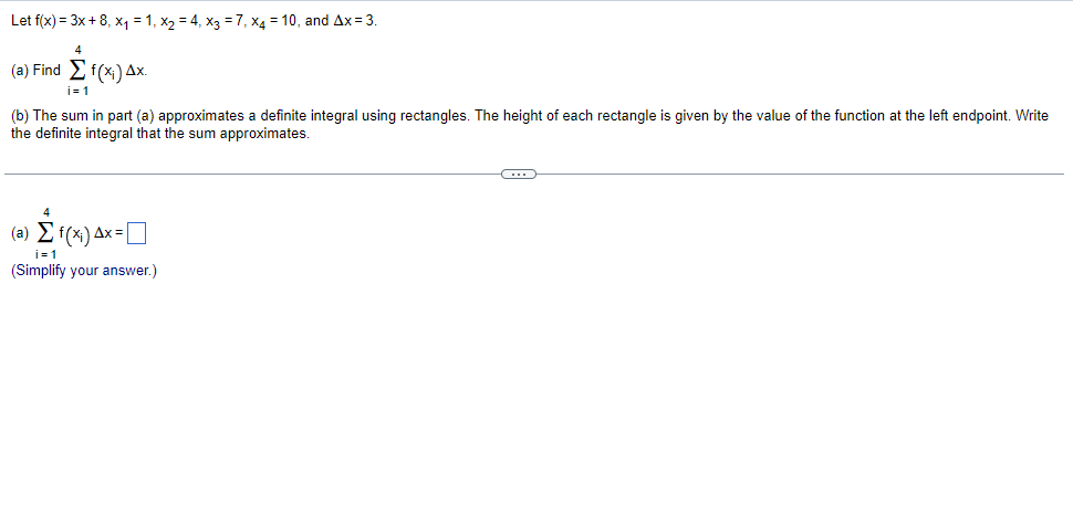 Let f(x) = 3x + 8, x₁ = 1, X₂ = 4₁ x3 = 7, x4 = 10, and Ax= 3.
4
(a) Find Σ f(x;) Δx.
i=1
(b) The sum in part (a) approximates a definite integral using rectangles. The height of each rectangle is given by the value of the function at the left endpoint. Write
the definite integral that the sum approximates.
4
(a) Σ f(x;) Δx=[
(Simplify your answer.)