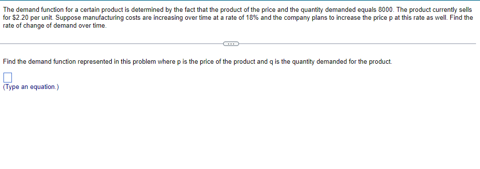The demand function for a certain product is determined by the fact that the product of the price and the quantity demanded equals 8000. The product currently sells
for $2.20 per unit. Suppose manufacturing costs are increasing over time at a rate of 18% and the company plans to increase the price p at this rate as well. Find the
rate of change of demand over time.
Find the demand function represented in this problem where p is the price of the product and q is the quantity demanded for the product.
(Type an equation.)
