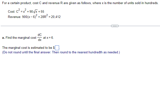 For a certain product, cost C and revenue R are given as follows, where x is the number of units sold in hundreds.
2
Cost: c =x + 90 /x + 55
Revenue: 900(x- 6)² + 28R? = 20,412
dC
at x = 6.
dx
a. Find the marginal cost
The marginal cost is estimated to be S|
(Do not round until the final answer. Then round to the nearest hundredth as needed.)
