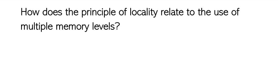 How does the principle of locality relate to the use of
multiple memory levels?