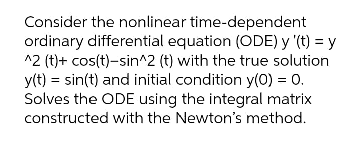 Consider the nonlinear time-dependent
ordinary differential equation (ODE) y '(t) = y
^2 (t)+ cos(t)-sin^2 (t) with the true solution
y(t) = sin(t) and initial condition y(0) = 0.
Solves the ODE using the integral matrix
constructed with the Newton's method.
