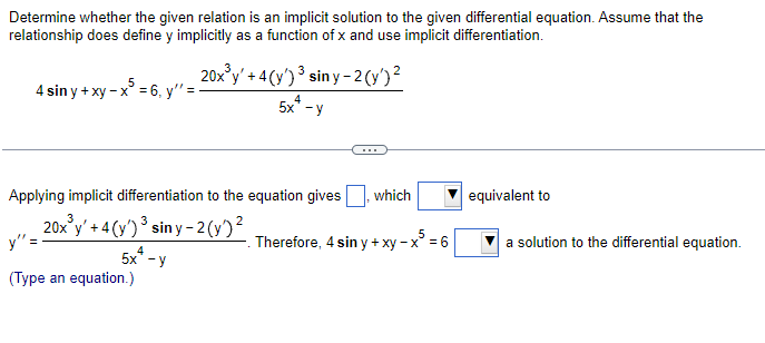 Determine whether the given relation is an implicit solution to the given differential equation. Assume that the
relationship does define y implicitly as a function of x and use implicit differentiation.
4 sin y + xy - x³ = 6, y'' =
20x³y' +4(y') ³ siny-2(y')²
5x+ -y
4
Applying implicit differentiation to the equation gives which
2
20x³y' +4(y')³ siny-2 (y)²
5x+ -y
y" =
(Type an equation.)
. Therefore, 4 sin y + xy - x = 6
equivalent to
a solution to the differential equation.