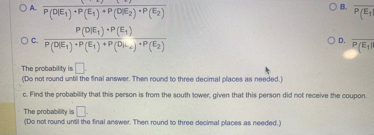 O A.
O C.
P (DIE1) P (E₁) +P (DIE2) *P(E2)
P (DIE₁)
P (DIE₁) P (E₁)
P (E₁) +P (DI-2)*P(E₂)
OB.
The probability is
(Do not round until the final answer. Then round to three decimal places as needed.)
O D.
P(E₁1
P(E₁15
The probability is
(Do not round until the final answer. Then round to three decimal places as needed.)
c. Find the probability that this person is from the south tower, given that this person did not receive the coupon.