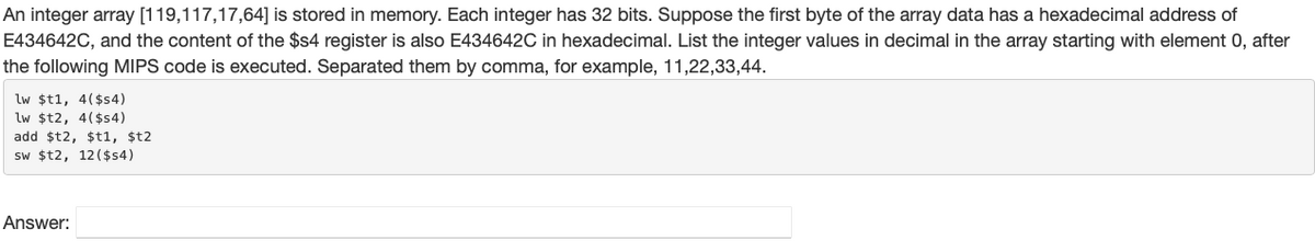 An integer array [119,117,17,64] is stored in memory. Each integer has 32 bits. Suppose the first byte of the array data has a hexadecimal address of
E434642C, and the content of the $$4 register is also E434642C in hexadecimal. List the integer values in decimal in the array starting with element 0, after
the following MIPS code is executed. Separated them by comma, for example, 11,22,33,44.
lw $t1, 4($s4)
lw $t2, 4($s4)
add $t2, $t1, $t2
sw $t2, 12($s4)
Answer:
