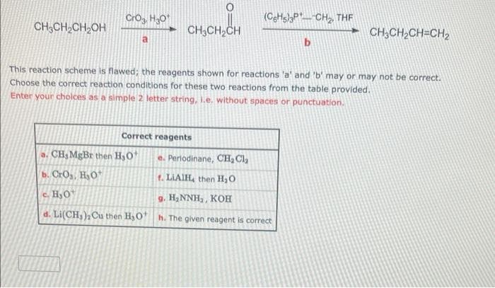 Crog H30*
(CgHs)PCH2, THE
CH3CH,CH,OH
CH,CH,CH
- CH;CH2CH=CH2
b
This reaction scheme is flawed; the reagents shown for reactions 'a' and 'b' may or may not be correct.
Choose the correct reaction conditions for these two reactions from the table provided.
Enter your cholces as a simple 2 letter string, I.e. without spaces or punctuation.
Correct reagents
a. CH MgBr then HyO
e. Perlodinane, CH, Cl,
b. CrOs, HO
t. LIAIH, then H,0
c. H,O
g. H2 NNH,, KOH
d. Li(CH,), Cu then H3O* h. The given reagent is correct
