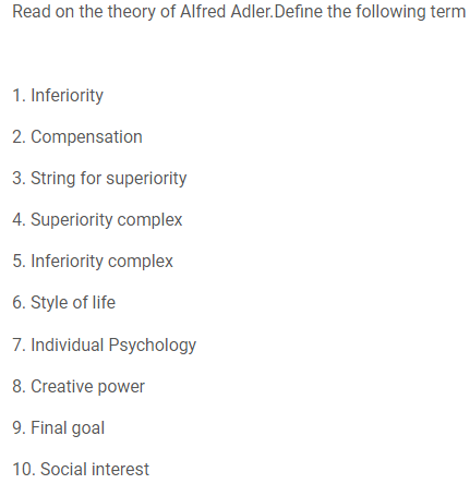 Read on the theory of Alfred Adler.Define the following term
1. Inferiority
2. Compensation
3. String for superiority
4. Superiority complex
5. Inferiority complex
6. Style of life
7. Individual Psychology
8. Creative power
9. Final goal
10. Social interest
