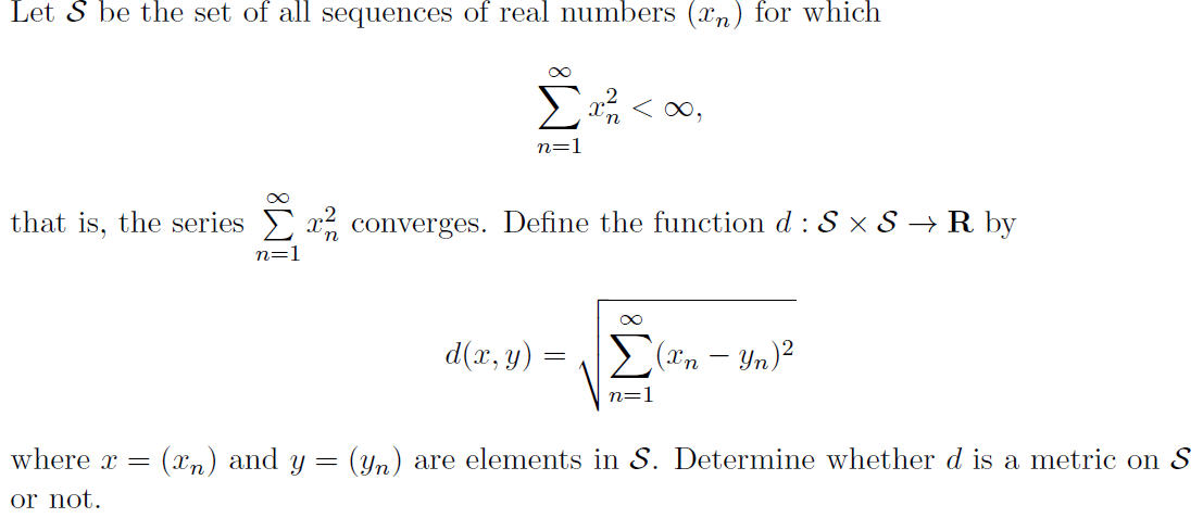 Let S be the set of all sequences of real numbers (xn) for which
x < 0,
n=1
that is, the series
x converges. Define the function d :S × S → R by
n=
d(x, y)
E("n – Yn)²
n=1
where x =
(xn) and y =
(yn) are elements in S. Determine whether d is a metric on S
or not.
