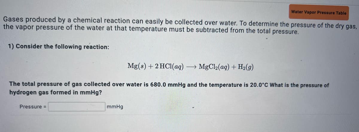 Water Vapor Pressure Table
Gases produced by a chemical reaction can easily be collected over water. To determine the pressure of the dry gas,
the vapor pressure of the water at that temperature must be subtracted from the total pressure.
1) Consider the following reaction:
Mg(s) + 2HCl(aq) →→ MgCl₂(aq) + H₂(g)
The total pressure of gas collected over water is 680.0 mmHg and the temperature is 20.0°C What is the pressure of
hydrogen gas formed in mmHg?
Pressure =
mmHg