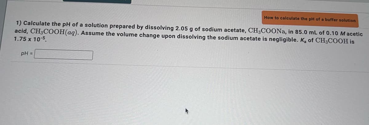 How to calculate the pH of a buffer solution
1) Calculate the pH of a solution prepared by dissolving 2.05 g of sodium acetate, CH3COONa, in 85.0 mL of 0.10 Macetic
acid, CH3COOH(aq). Assume the volume change upon dissolving the sodium acetate is negligible. K₂ of CH3COOH is
1.75 x 10-5.
pH =